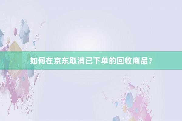 如何在京东取消已下单的回收商品？